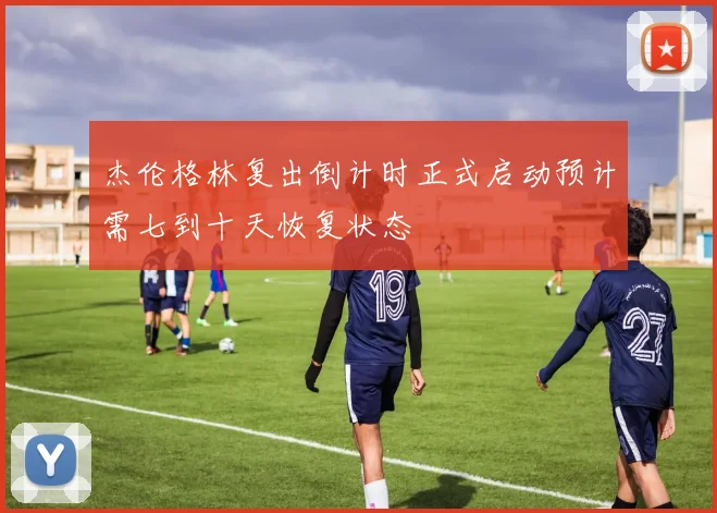 杰伦格林复出倒计时正式启动预计需七到十天恢复状态