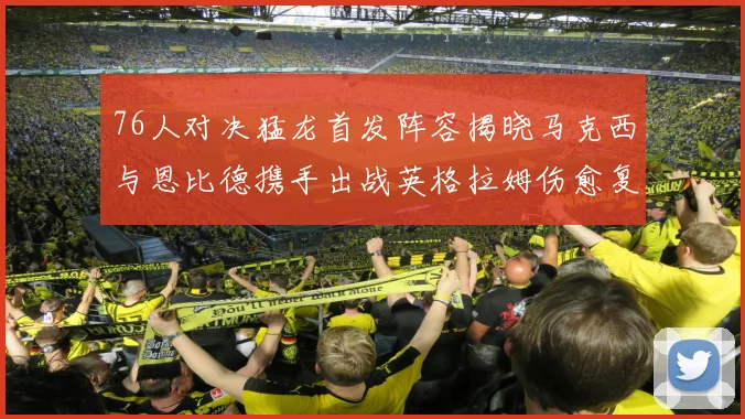 76人对决猛龙首发阵容揭晓马克西与恩比德携手出战英格拉姆伤愈复出助阵
