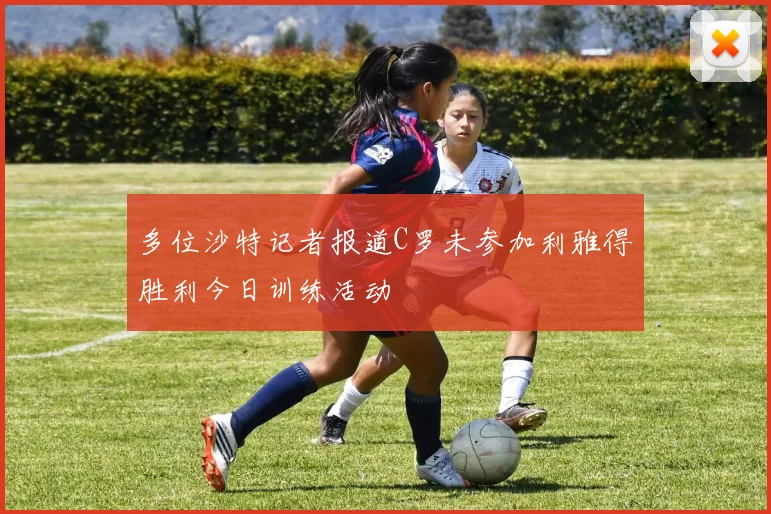 多位沙特记者报道C罗未参加利雅得胜利今日训练活动