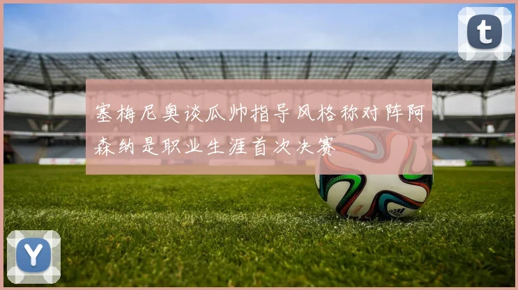 塞梅尼奥谈瓜帅指导风格称对阵阿森纳是职业生涯首次决赛