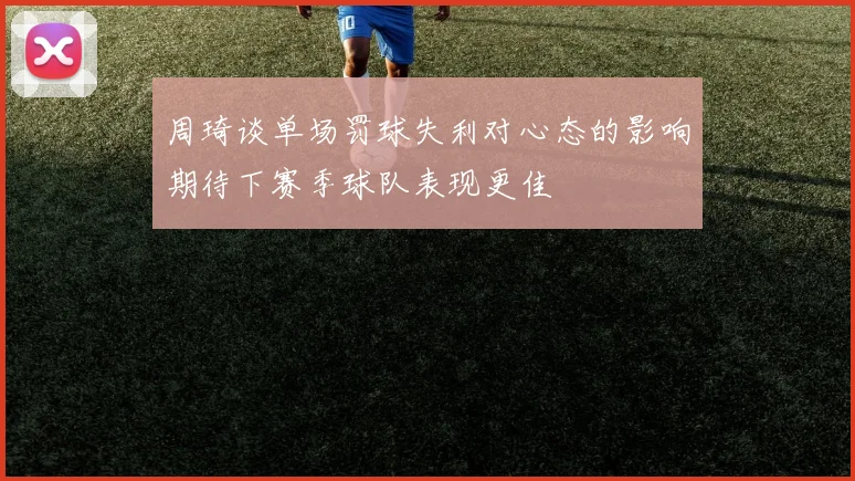 周琦谈单场罚球失利对心态的影响期待下赛季球队表现更佳