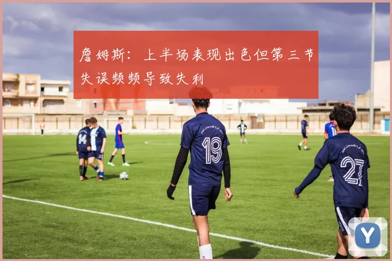 詹姆斯：上半场表现出色但第三节失误频频导致失利