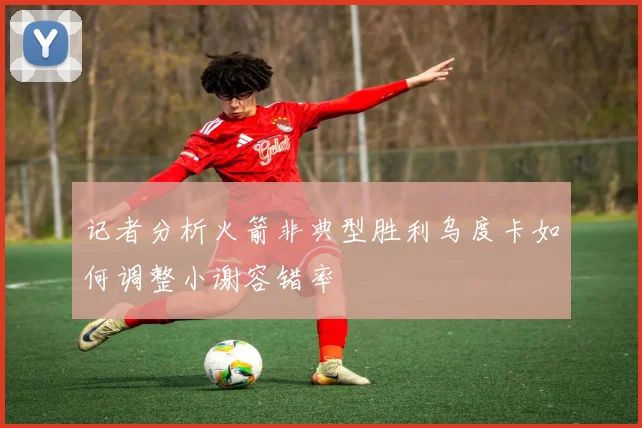 记者分析火箭非典型胜利乌度卡如何调整小谢容错率