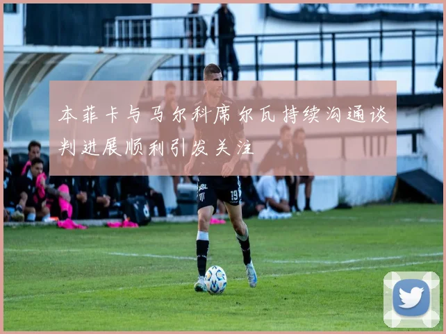 本菲卡与马尔科席尔瓦持续沟通谈判进展顺利引发关注