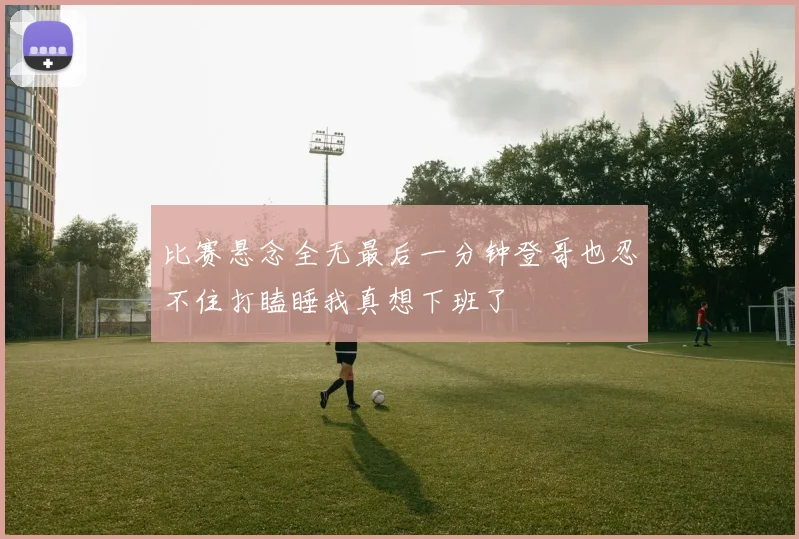 比赛悬念全无最后一分钟登哥也忍不住打瞌睡我真想下班了
