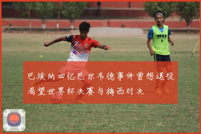 巴埃纳回忆巴尔韦德事件曾想退役渴望世界杯决赛与梅西对决