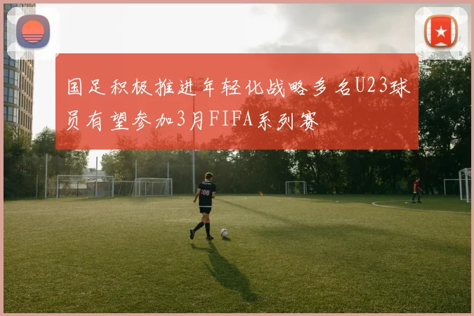 国足积极推进年轻化战略多名U23球员有望参加3月FIFA系列赛