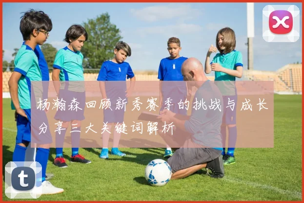 杨瀚森回顾新秀赛季的挑战与成长分享三大关键词解析