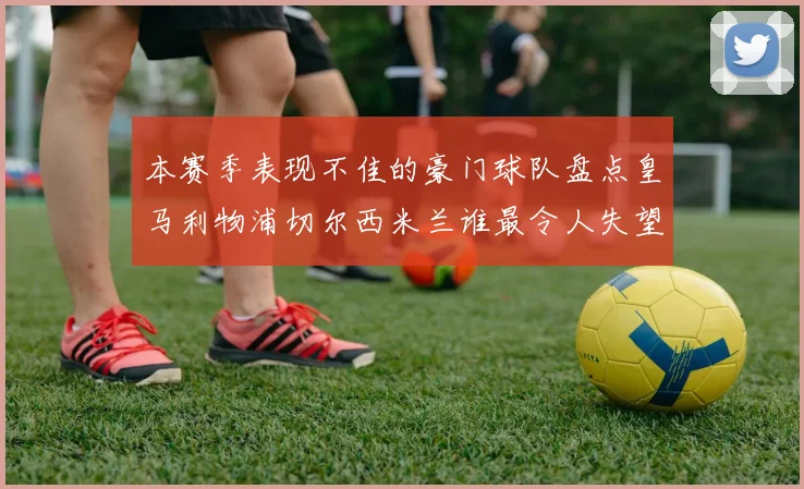 本赛季表现不佳的豪门球队盘点皇马利物浦切尔西米兰谁最令人失望
