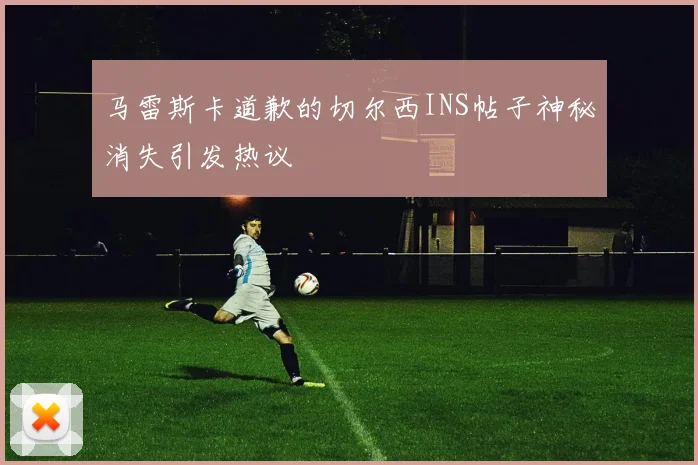 马雷斯卡道歉的切尔西INS帖子神秘消失引发热议