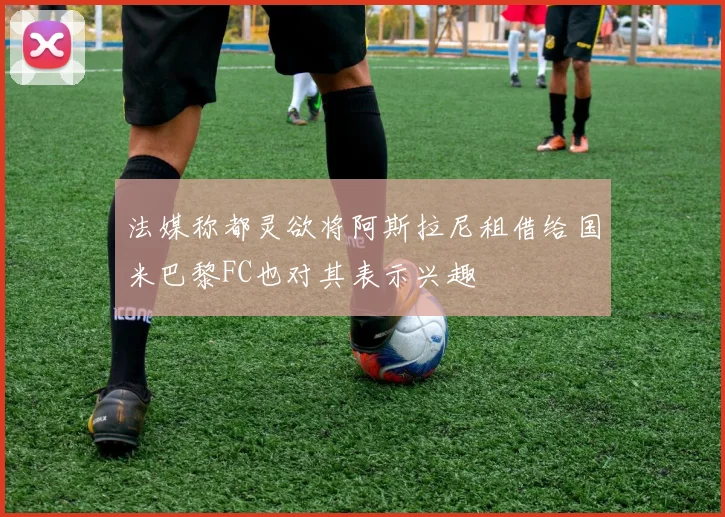 法媒称都灵欲将阿斯拉尼租借给国米巴黎FC也对其表示兴趣