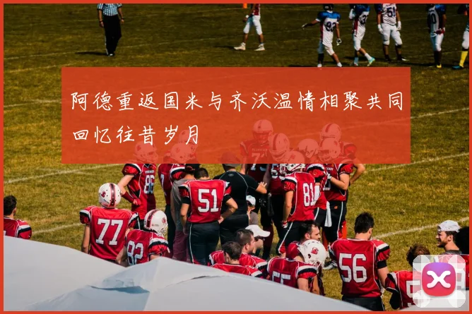 阿德重返国米与齐沃温情相聚共同回忆往昔岁月