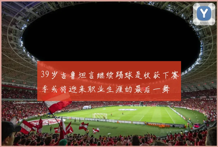 39岁吉鲁坦言继续踢球是收获下赛季或将迎来职业生涯的最后一舞