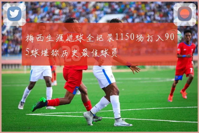 梅西生涯进球全记录1150场打入905球堪称历史最佳球员