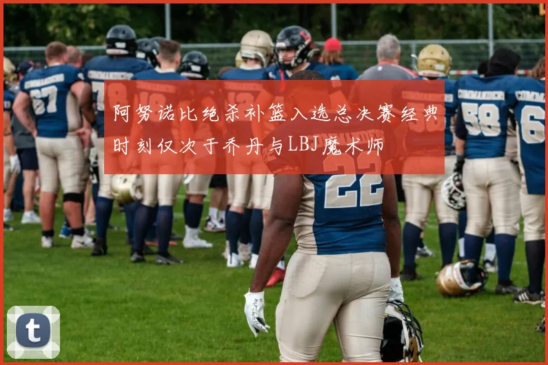 阿努诺比绝杀补篮入选总决赛经典时刻仅次于乔丹与LBJ魔术师