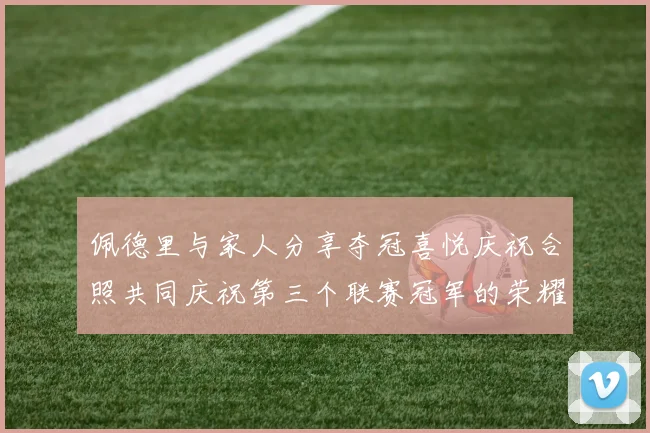 佩德里与家人分享夺冠喜悦庆祝合照共同庆祝第三个联赛冠军的荣耀时刻