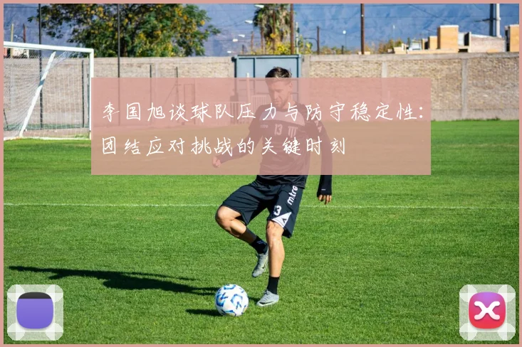 李国旭谈球队压力与防守稳定性：团结应对挑战的关键时刻
